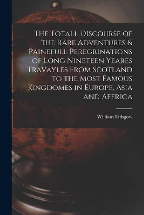 The Totall Discourse of the Rare Adventures & Painefull Peregrinations of Long Nineteen Yeares Travayles From Scotland to the Most Famous Kingdomes in by William Lithgow