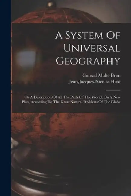 A System Of Universal Geography: Or A Description Of All The Parts Of The World, On A New Plan, According To The Great Natural Divisions Of The Globe by Conrad Malte-Brun