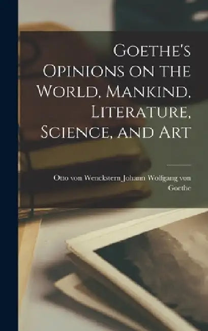 Goethe's Opinions on the World, Mankind, Literature, Science, and Art by Otto Von Wenckst Wolfgang Von Goethe
