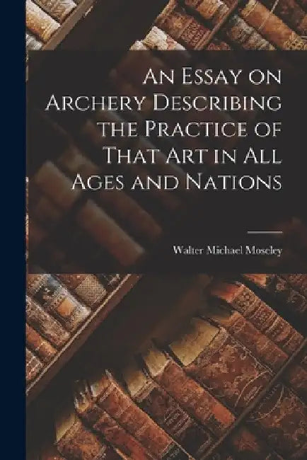 An Essay on Archery Describing the Practice of That Art in All Ages and Nations by Walter Michael Moseley