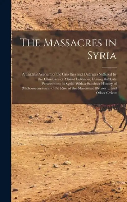 The Massacres in Syria: A Faithful Account of the Cruelties and Outrages Suffered by the Christians of Mount Lebanon, During the Late Persecut by Anonymous
