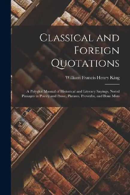 Classical and Foreign Quotations: A Polyglot Manual of Historical and Literary Sayings, Noted Passages in Poetry and Prose, Phrases, Proverbs, and Bon by William Francis Henry King