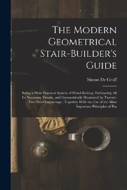 The Modern Geometrical Stair-Builder's Guide: Being a Plain Practical System of Hand-Railing, Embracing All Its Necessary Details, and Geometrically I by Simon De Graff