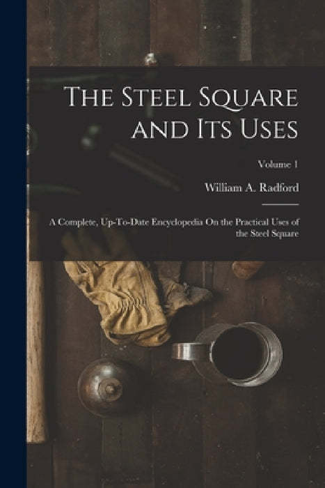 The Steel Square and Its Uses: A Complete, Up-To-Date Encyclopedia On the Practical Uses of the Steel Square; Volume 1 by William a. Radford