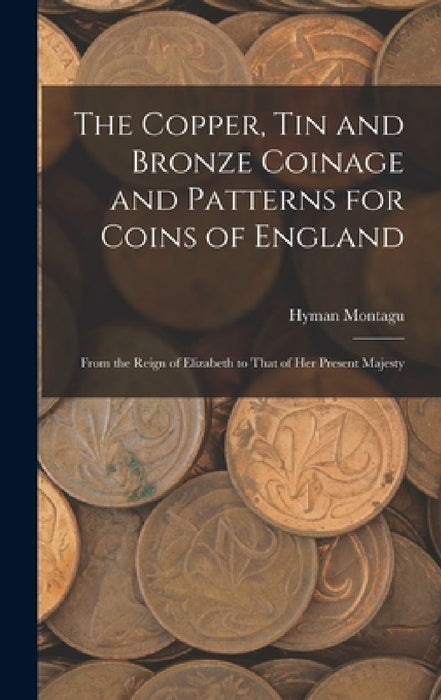 The Copper, Tin and Bronze Coinage and Patterns for Coins of England: From the Reign of Elizabeth to That of Her Present Majesty by Hyman Montagu