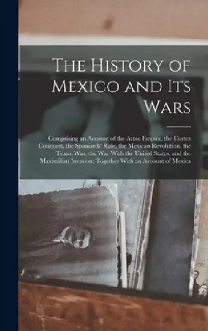 The History of Mexico and Its Wars: Comprising an Account of the Aztec Empire, the Cortez Conquest, the Spaniards' Rule, the Mexican Revolution, the T by Anonymous
