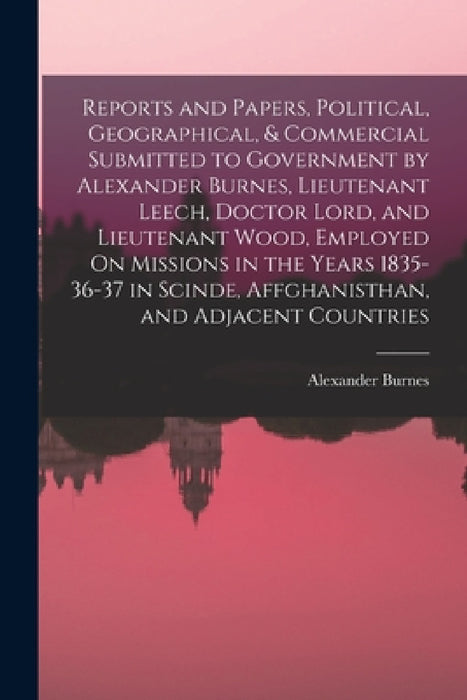 Reports and Papers, Political, Geographical, & Commercial Submitted to Government by Alexander Burnes, Lieutenant Leech, Doctor Lord, and Lieutenant W by Alexander Burnes