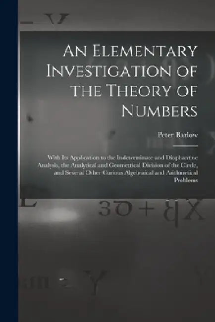 An Elementary Investigation of the Theory of Numbers: With Its Application to the Indeterminate and Diophantine Analysis, the Analytical and Geometric by Peter Barlow