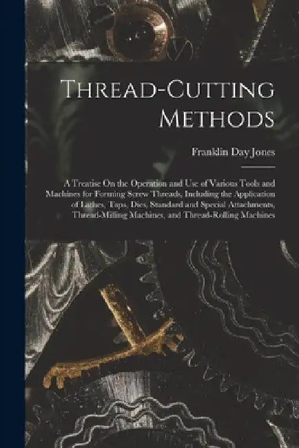 Thread-Cutting Methods: A Treatise On the Operation and Use of Various Tools and Machines for Forming Screw Threads, Including the Application by Franklin Day Jones