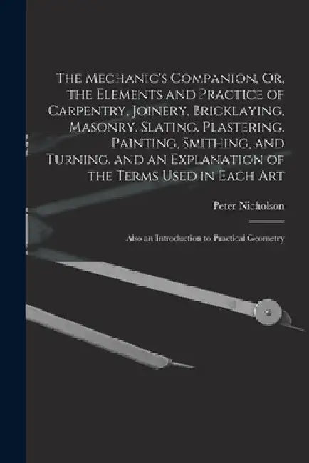The Mechanic's Companion, Or, the Elements and Practice of Carpentry, Joinery, Bricklaying, Masonry, Slating, Plastering, Painting, Smithing, and Turn by Peter Nicholson