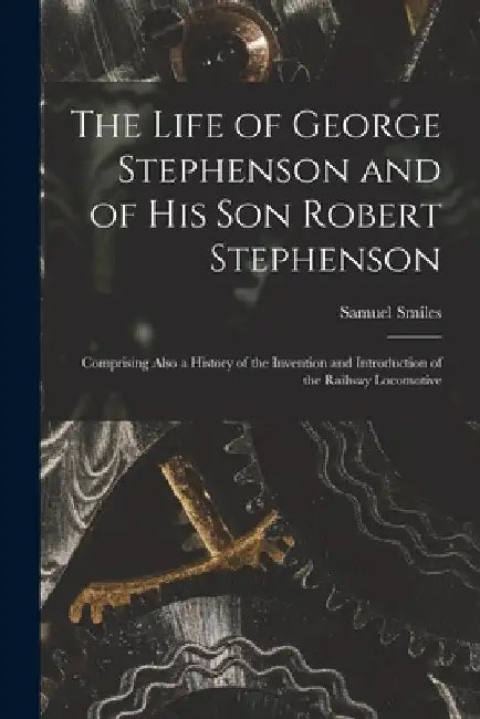 The Life of George Stephenson and of His Son Robert Stephenson: Comprising Also a History of the Invention and Introduction of the Railway Locomotive by Samuel Smiles