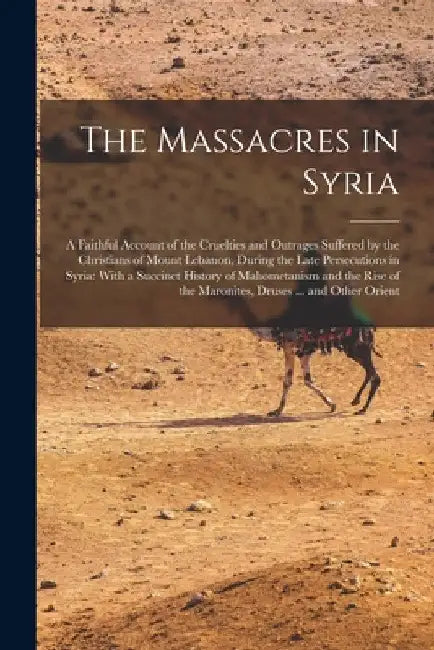 The Massacres in Syria: A Faithful Account of the Cruelties and Outrages Suffered by the Christians of Mount Lebanon, During the Late Persecut by Anonymous