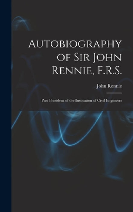 Autobiography of Sir John Rennie, F.R.S.: Past President of the Institution of Civil Engineers by John Rennie
