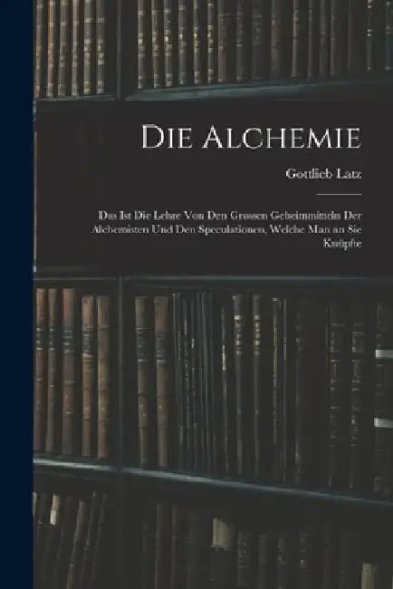 Die Alchemie: Das Ist Die Lehre Von Den Grossen Geheimmitteln Der Alchemisten Und Den Speculationen, Welche Man an Sie Knüpfte by Gottlieb Latz