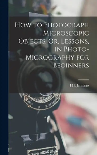How to Photograph Microscopic Objects, Or, Lessons, in Photo-Micrography for Beginners by I. H. Jennings