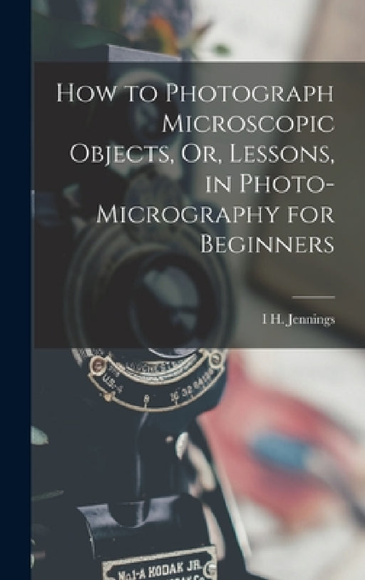 How to Photograph Microscopic Objects, Or, Lessons, in Photo-Micrography for Beginners by I. H. Jennings