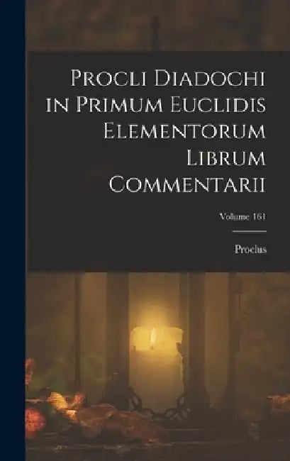 Procli Diadochi in Primum Euclidis Elementorum Librum Commentarii; Volume 161 by Proclus