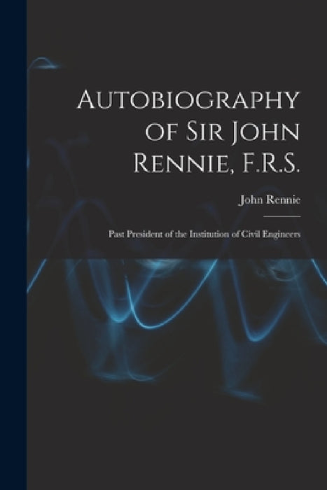 Autobiography of Sir John Rennie, F.R.S.: Past President of the Institution of Civil Engineers by John Rennie