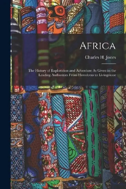Africa: The History of Exploration and Adventure As Given in the Leading Authorities From Herodotus to Livingstone by Charles H. Jones