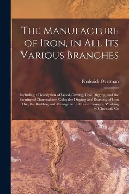 The Manufacture of Iron, in All Its Various Branches: Including a Description of Wood-Cutting, Coal Digging, and the Burning of Charcoal and Coke; the by Frederick Overman