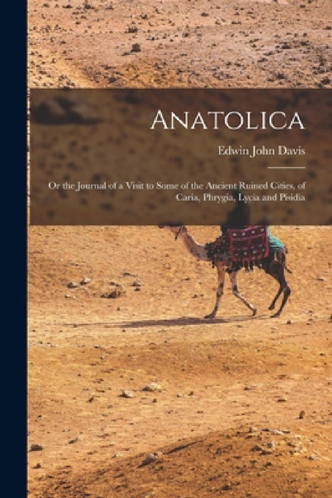 Anatolica: Or the Journal of a Visit to Some of the Ancient Ruined Cities, of Caria, Phrygia, Lycia and Pisidia by Edwin John Davis