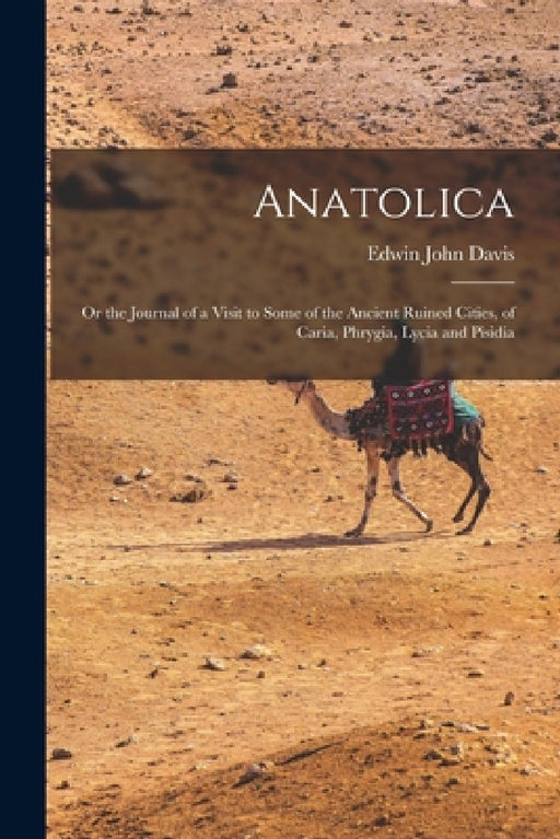 Anatolica: Or the Journal of a Visit to Some of the Ancient Ruined Cities, of Caria, Phrygia, Lycia and Pisidia by Edwin John Davis