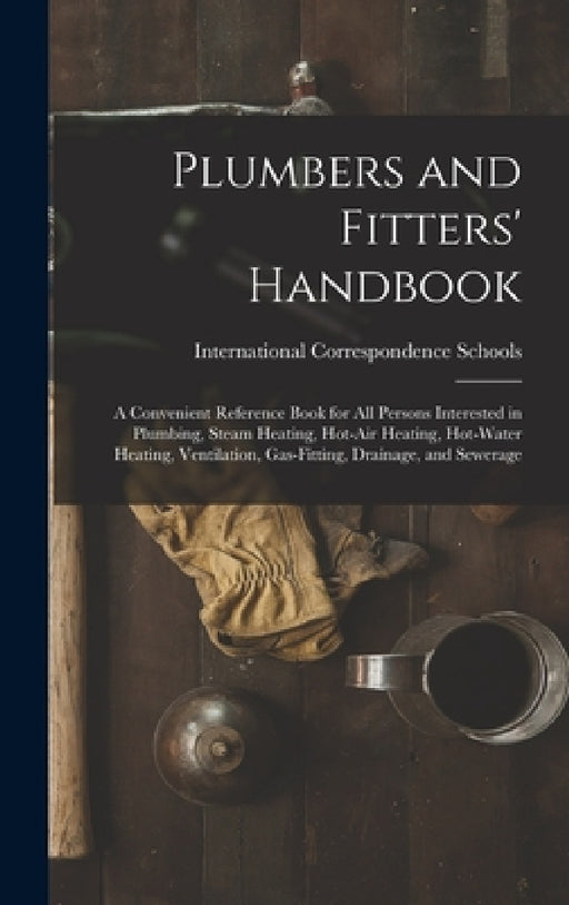 Plumbers and Fitters' Handbook: A Convenient Reference Book for All Persons Interested in Plumbing, Steam Heating, Hot-Air Heating, Hot-Water Heating, by International Correspondence Schools