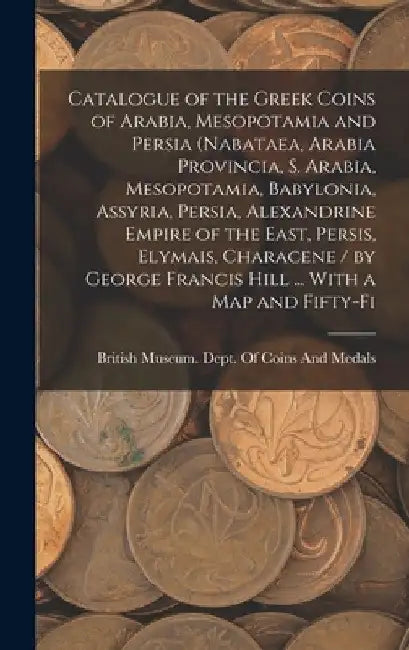 Catalogue of the Greek Coins of Arabia, Mesopotamia and Persia (Nabataea, Arabia Provincia, S. Arabia, Mesopotamia, Babylonia, Assyria, Persia, Alexan by British Museum Dept of Coins and Me