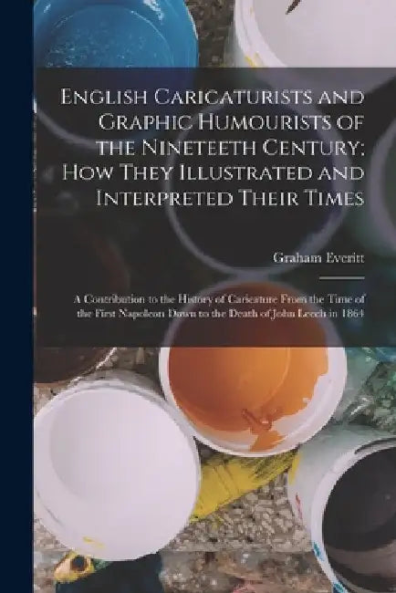 English Caricaturists and Graphic Humourists of the Nineteeth Century; How They Illustrated and Interpreted Their Times: A Contribution to the History by Graham Everitt