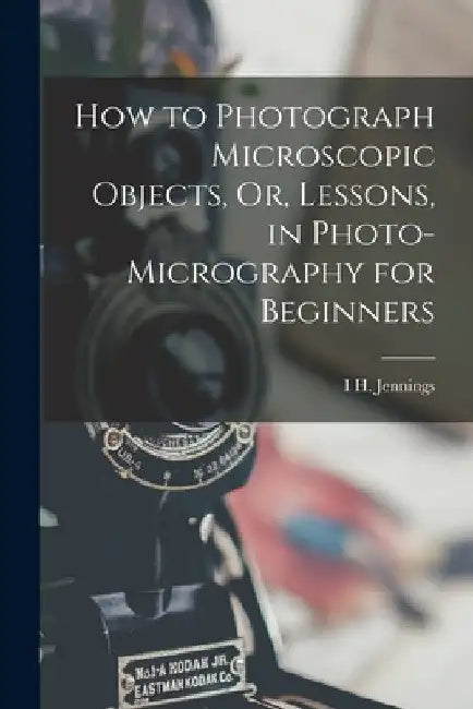 How to Photograph Microscopic Objects, Or, Lessons, in Photo-Micrography for Beginners by I. H. Jennings