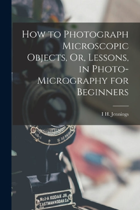 How to Photograph Microscopic Objects, Or, Lessons, in Photo-Micrography for Beginners by I. H. Jennings