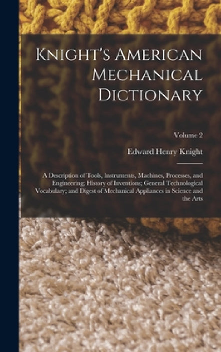 Knight's American Mechanical Dictionary: A Description of Tools, Instruments, Machines, Processes, and Engineering; History of Inventions; General Tec by Edward Henry Knight