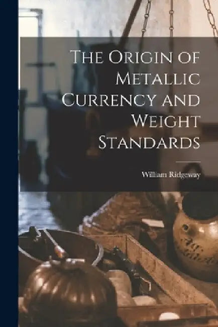 The Origin of Metallic Currency and Weight Standards by William Ridgeway