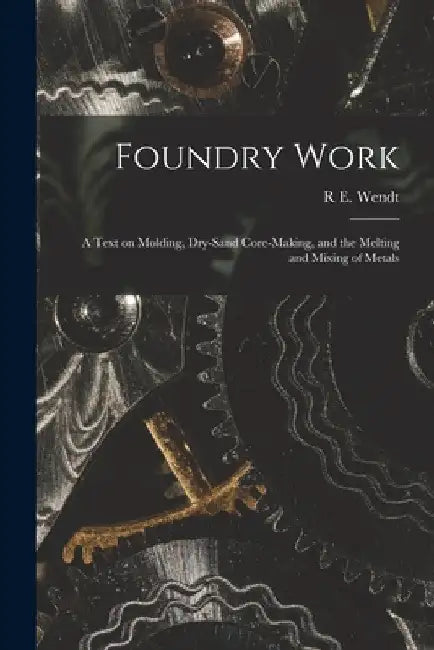 Foundry Work; a Text on Molding, Dry-sand Core-making, and the Melting and Mixing of Metals by R. E. Wendt