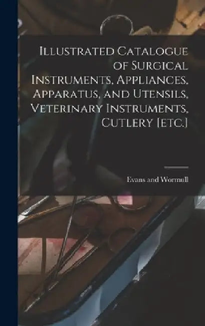 Illustrated Catalogue of Surgical Instruments, Appliances, Apparatus, and Utensils, Veterinary Instruments, Cutlery [etc.] by Evans And Wormull