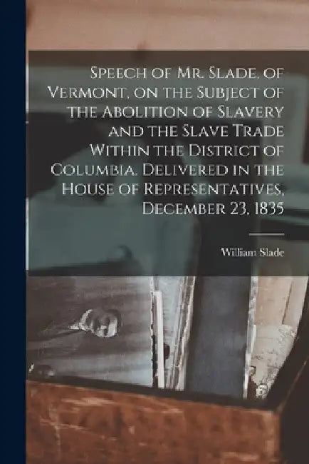 Speech of Mr. Slade, of Vermont, on the Subject of the Abolition of Slavery and the Slave Trade Within the District of Columbia. Delivered in the Hous by William Slade