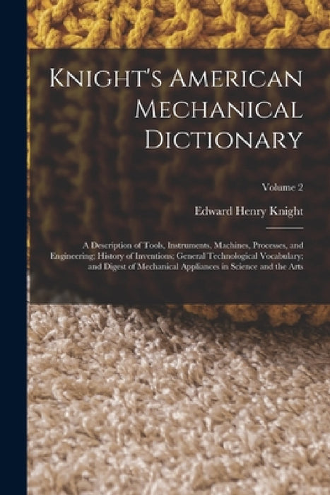 Knight's American Mechanical Dictionary: A Description of Tools, Instruments, Machines, Processes, and Engineering; History of Inventions; General Tec by Edward Henry Knight