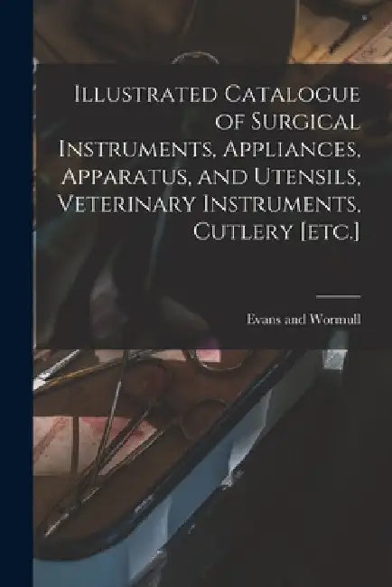 Illustrated Catalogue of Surgical Instruments, Appliances, Apparatus, and Utensils, Veterinary Instruments, Cutlery [etc.] by Evans And Wormull