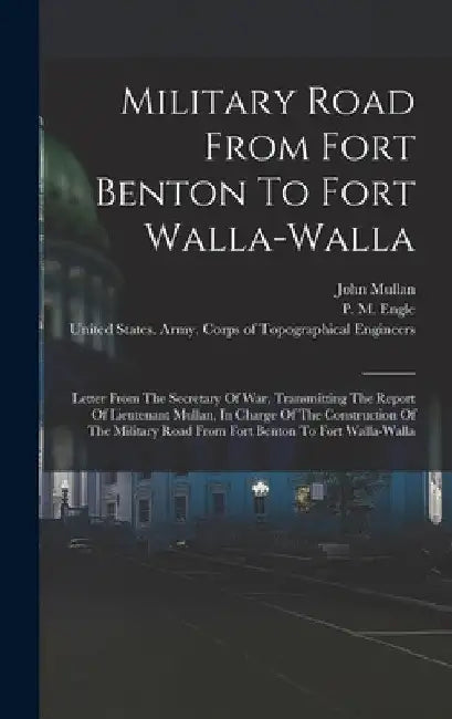 Military Road From Fort Benton To Fort Walla-walla: Letter From The Secretary Of War, Transmitting The Report Of Lieutenant Mullan, In Charge Of The C by John Mullan