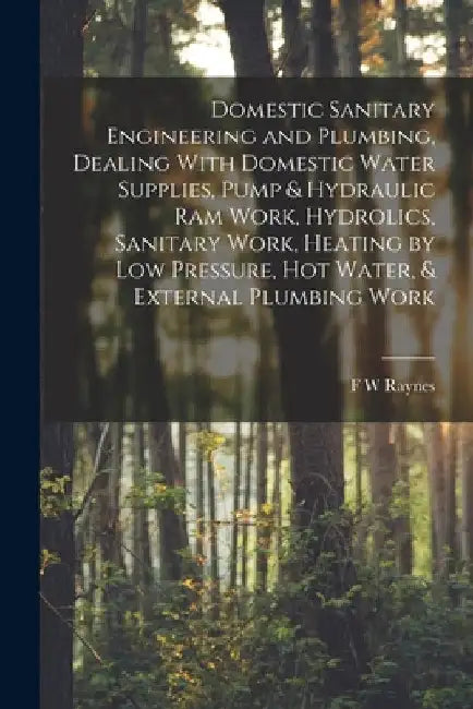 Domestic Sanitary Engineering and Plumbing, Dealing With Domestic Water Supplies, Pump & Hydraulic ram Work, Hydrolics, Sanitary Work, Heating by low by F. W. Raynes