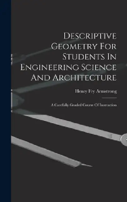 Descriptive Geometry For Students In Engineering Science And Architecture: A Carefully Graded Course Of Instruction by Henry Fry Armstrong