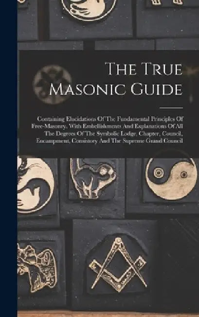 The True Masonic Guide: Containing Elucidations Of The Fundamental Principles Of Free-masonry. With Embellishments And Explanations Of All The by Anonymous