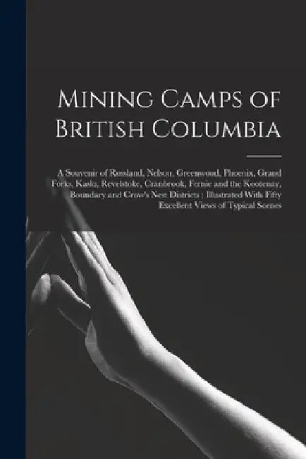 Mining Camps of British Columbia: A Souvenir of Rossland, Nelson, Greenwood, Phoenix, Grand Forks, Kaslo, Revelstoke, Cranbrook, Fernie and the Kooten by Anonymous