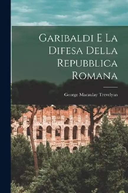 Garibaldi e la difesa della Repubblica Romana by George Macaulay Trevelyan