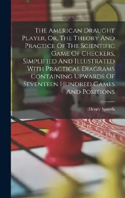 The American Draught Player, Or, The Theory And Practice Of The Scientific Game Of Checkers, Simplified And Illustrated With Practical Diagrams Contai by Henry Spayth