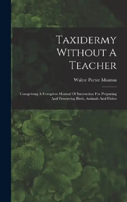 Taxidermy Without A Teacher: Comprising A Complete Manual Of Instruction For Preparing And Preserving Birds, Animals And Fishes by Walter Porter Manton