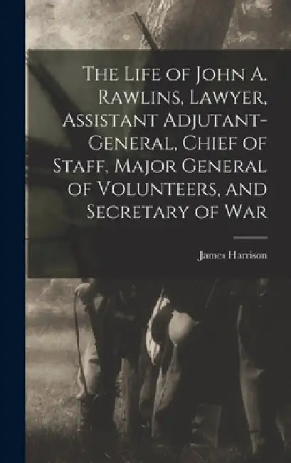 The Life of John A. Rawlins, Lawyer, Assistant Adjutant-general, Chief of Staff, Major General of Volunteers, and Secretary of War by James Harrison 1837-1925 Wilson