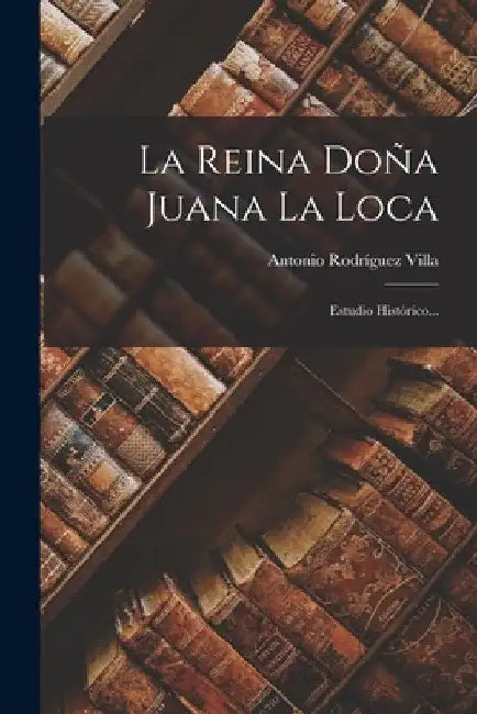La Reina Doña Juana La Loca: Estudio Histórico... by Antonio Rodríguez Villa