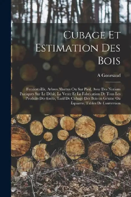 Cubage et estimation des bois: Futaiestaillis, arbres abattus ou sur pied, avec des notions pratiques sur le débit, la vente et la fabrication de tou by A. Goursaud