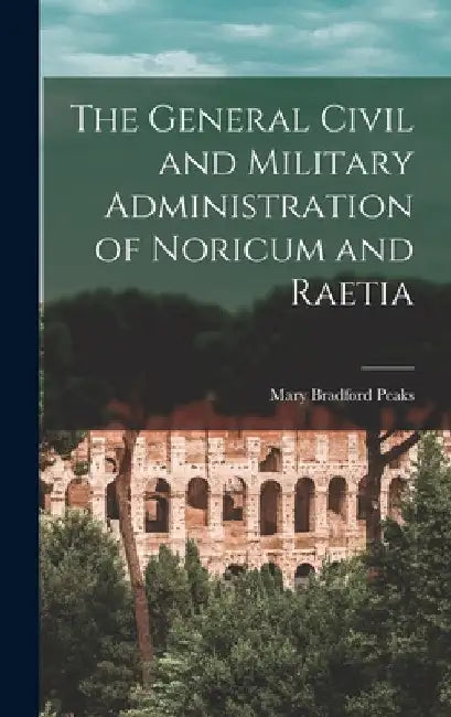 The General Civil and Military Administration of Noricum and Raetia by Mary Bradford Peaks